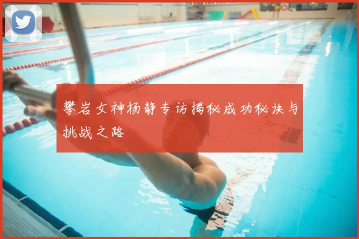 攀岩女神杨静专访揭秘成功秘诀与挑战之路