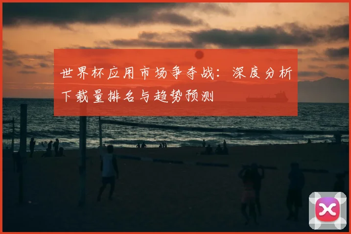 世界杯应用市场争夺战:深度分析下载量排名与趋势预测