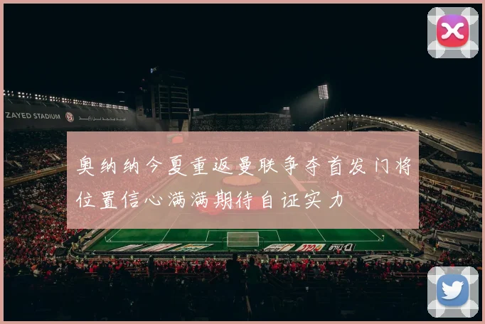 奥纳纳今夏重返曼联争夺首发门将位置信心满满期待自证实力