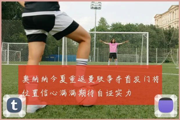 奥纳纳今夏重返曼联争夺首发门将位置信心满满期待自证实力