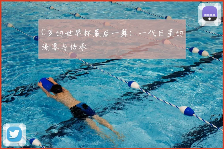 C罗的世界杯最后一舞:一代巨星的谢幕与传承