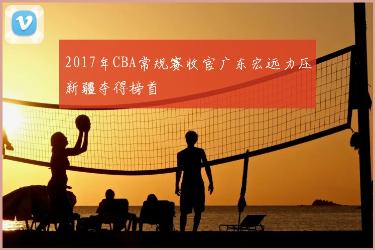 2017年CBA常规赛收官广东宏远力压新疆夺得榜首